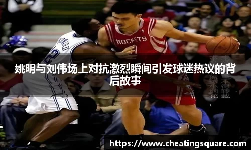 姚明与刘伟场上对抗激烈瞬间引发球迷热议的背后故事